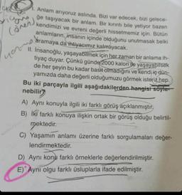 1. Anlam arıyoruz aslında. Bizi var edecek, bizi gelece-
ğe taşıyacak bir anlam. Bir kırıntı bile yetiyor bazen
kendimizi ve evreni değerli hissetmemiz için. Bütün
anlamların, insanın içinde olduğunu unutmasak belki
aramaya da ihtiyacımız kalmayacak.
II. İnsanoğlu, yaşayabilmek için her zaman bir anlama ih-
tiyaç duyar. Çünkü günde 2000 kalori ile yaşayabilsek
de her şeyin bu kadar basit olmadığını ve kendi iç dün-
yamızda daha değerli olduğumuzu görmek isteriz hep.
Bu iki parçayla ilgili aşağıdakilerden hangisi söyle
nebilir?
(over)
A) Aynı konuyla ilgili iki farklı görüş açıklanmıştır.
B) İki farklı konuya ilişkin ortak bir görüş olduğu belirtil-
mektedir.
C) Yaşamın anlamı üzerine farklı sorgulamaları değer-
lendirmektedir.
D) Aynı konu farklı örneklerle değerlendirilmiştir.
E) Aynı olgu farklı üsluplarla ifade edilmiştir.