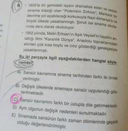 in
8
.
1905'te bir gemideki isyanı dramatize eden ve sessiz
sinema klasiği olan "Potemkin Zırhlısı", Marksist bir
devrime yol açabileceği korkusuyla Nazi Almanya'sı ve
birçok ülkede yasaklanmıştı. Şimdi ise sinema okulla-
rinda ders olarak okutuluyor.
1952 yılında, Metin Erksan'ın Aşık Veysel'in hayatını an-
lattığı filmi "Karanlık Dünya", Anadolu topraklarındaki
ekinleri çok kısa boylu ve cılız gösterdiği gerekçesiyle
yasaklanmıştı.
Bu iki parçayla ilgili aşağıdakilerden hangisi söyle-
nemez?
A) Sansür kavramına sinema tarihinden farklı iki örnek
verilmiştir.
B) Değişik ülkelerde sinemaya sansür uygulandığı gös-
terilmektedir.
C) Sansür kavramını farklı bir üslupla dile getirmektedir.
D) Aynı olgunun değişik nedenleri sunulmaktadır.
E) Sinemada sansürün farklı zaman dilimlerinde geçerli
olduğu değerlendirilmiştir.