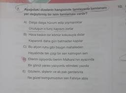 7. Aşağıdaki dizelerin hangisinde tamlayanla tamlananı
yer değiştirmiş bir isim tamlaması vardır?
A) Dalga dalga hücum edip pişmanlıklar
Unutuşun o tunç kapısını zorlar
B) Hava keskin bir kömür kokusuyla dolar
Kapanırdı daha gün batmadan kapılar
C) Bu afyon ruhu gibi baygın mahalleden
Hayalimde tek çizgi bir sen kalmışsın sen
D) Ellerim üşüyordu benim Malkara'nın ayazında
Bir gönül yarası yazıyordu elimdeki yazıda
E) Gözlerin, dişlerin ve ak pak gerdanınla
Ne güzel komşumuzdun sen Fahriye abla
10.