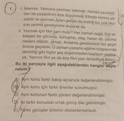 1.
I. İstemek. Yalnızca yazmayı istemek. Herkes yazabilir,
ben de yazabilirim diye düşünmek. Elbette herkes ya-
zabilir ve yazmalı. İçten gelişle de olabilir bu, çok oku-
yup yazma gereksinimi duyarak da.
II. Yazmak için fikir şart mıdır? Her zaman değil. Sizi et-
kileyen bir görüntü, konuşma, olay, haber vb. yazma
nedeni olabilir, olmalı. Anlatma gereksinimi her şeyin
önüne geçebilir. O zaman yazarlık eğitimi kitaplarında
denildiği gibi hiçbir şey düşünmeden başlayın yazma-
ya. Yazının fikri ya da ana fikri yazı ilerledikçe belirir.
Bu iki parçayla ilgili aşağıdakilerden hangisi soyle-
nebilir?
A) Aynı konu farklı bakış açılarıyla değerlendirilmiştir.
BY Aynı konu için farklı öneriler sunulmuştur.
C) Aynı konunun farklı yönleri değerlendirilmiştir.
95 İki farklı konudaki ortak görüş dile getirilmiştir.
E)/Farklı görüşler birbirini desteklemektedir.