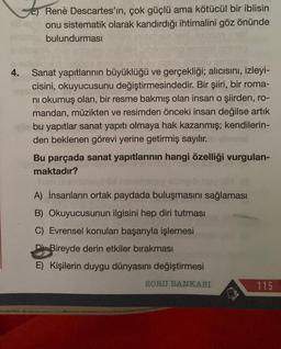 E) Renè Descartes'in, çok güçlü ama kötücül bir iblisin
onu sistematik olarak kandırdığı ihtimalini göz önünde
bulundurması
4. Sanat yapıtlarının büyüklüğü ve gerçekliği; alıcısını, izleyi-
cisini, okuyucusunu değiştirmesindedir. Bir şiiri, bir roma-
nı okumuş olan, bir resme bakmış olan insan o şiirden, ro-
mandan, müzikten ve resimden önceki insan değilse artık
bu yapıtlar sanat yapıtı olmaya hak kazanmış; kendilerin-
den beklenen görevi yerine getirmiş sayılır.
Bu parçada sanat yapıtlarının hangi özelliği vurgulan-
maktadır?
A) İnsanların ortak paydada buluşmasını sağlaması
B) Okuyucusunun ilgisini hep diri tutması
C) Evrensel konuları başarıyla işlemesi
Bireyde derin etkiler bırakması
E) Kişilerin duygu dünyasını değiştirmesi
SORU BANKASI
115