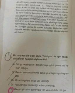 Adı Dönüşüm olan bir romanın dünya edebiyatını da dö-
nüştüreceğini düşünmek, 20. yüzyılın başında adınız
Franz Kafka da olsa çok radikal bir beyin eylemi olurdu.
Edebiyat tarihi bir nehir yatağı ise ve ona yön veren olaylar
da Tanrı'nın birer kozmik şakasından ibaretse hiç kuşku-
suz geçen yüzyılın en büyük kahkahalarından biri Gre-
gor Samsa'nın hikâyesiyle atıldı. Kafka'nın Dönüşüm'ü,
dünyanın teknolojik dönüşümünde elektriğin rolü kadar
aydınlatıcı ve farklılaştırıcı oldu. Nasıl mı? On beş kelime
ile: "Gregor Samsa bir sabah bunaltıcı düşlerden uyan-
dığında, kendini yatağına dev bir böceğe dönüşmüş ola-
rak buldu."
Bu parçada altı çizili sözle "Dönüşüm” ile ilgili aşağı-
dakilerden hangisi söylenebilir?
A Dünya edebiyatını değiştirmeye gücü yeten tek ro-
man olduğu
BY Geçen zamanla birlikte daha iyi anlaşılmaya başlan-
diği
Mizahi ögelere sıkça yer verildiği
D) Popülerliğini radikalliğine borçlu olduğu
E) Geçen yüzyılın edebiyata yön veren kitabı olduğu