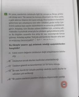 Bir yazar, eserlerinin üslubuyla ilgili bir soruya şu fıkrayı anlata-
rak cevap verir: "Ne zaman bu konuyu düşünsem bir fıkra vardır,
o gelir aklıma: Adamın biri üyesi olduğu fıkra kulübüne kendisini
götürmesi için arkadaşına ısrar eder. Gittikleri yerde kulüp üye-
lerinin sadece bazı sayılar söylediklerini ve sonra da güldüklerini
görür. Arkadaşı, tüm fıkraları ezbere bildikleri için, anlatma zah-
metinden kurtulmak amacıyla bu yöntemi geliştirdiklerini anla-
tır. Bu bilgiden cesaretle öne atılıp bir sayı söylediğinde kimse
gülmez. Arkadaşı açıklar: "Aslında çok komik bir fıkradır ama sen
iyi anlatmayı beceremedin!" (alt)
Bu fıkrayla yazarın asıl anlatmak istediği aşağıdakilerden
hangisidir?
A) Edebi eserin değerini üslubunun değil anlaşılmasının belirle-
diği
B) Üslubunun ancak okurları tarafından anlatılabileceği
€) Üslubun gizemli ve tanımlanması zor bir konu olduğu
D) Bir eser, komik bir üslupla yazıldığı takdirde eserin okurlar ta-
rafından çok sevileceği
E) Bir yazarın eserlerini yazarken üslubunu düşünmeden yazdığı
HOL
150
AAN
103