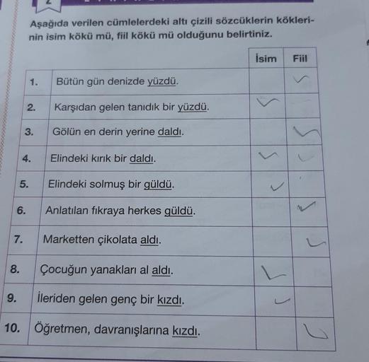 Aşağıda verilen cümlelerdeki altı çizili sözcüklerin kökleri-
nin isim kökü mü, fiil kökü mü olduğunu belirtiniz.
5.
6.
7.
8.
1.
2.
3.
4.
Elindeki solmuş bir güldü.
Anlatılan fıkraya herkes güldü.
Marketten çikolata aldı.
Çocuğun yanakları al aldı.
9. İler