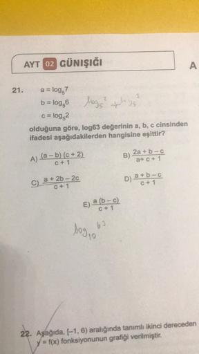 AYT 02 GÜNIŞIĞI
21.
a = log,7
b = log,6
logs²
c = log,2
olduğuna göre, log63 değerinin a, b, c cinsinden
ifadesi aşağıdakilerden hangisine eşittir?
A) (a − b) (c + 2)
C + 1
C) a +2b-2c
C+1
E) a (b-c)
C + 1
62
bog 10
ploge
3
B)
2a + b-c
a+c+ 1
D) a+b-c
C +