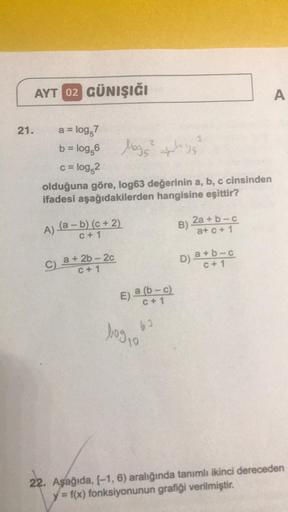 AYT 02 GÜNIŞIĞI
21.
a = log,7
b = log,6
logs²
c = log,2
olduğuna göre, log63 değerinin a, b, c cinsinden
ifadesi aşağıdakilerden hangisine eşittir?
A) (a − b) (c + 2)
C + 1
C) a +2b-2c
C+1
E) a (b-c)
C + 1
62
bog 10
ploge
3
B)
2a + b-c
a+c+ 1
D) a+b-c
C + 