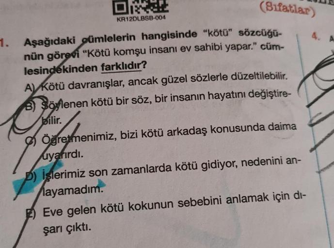 OR
KR12DLBSB-004
(Sifatlar)
1. Aşağıdaki gümlelerin hangisinde "kötü" sözcüğü-
nün görevi "Kötü komşu insanı ev sahibi yapar." cüm-
lesindekinden farklıdır?
A) Kötü davranışlar, ancak güzel sözlerle düzeltilebilir.
B) Söylenen kötü bir söz, bir insanın hay