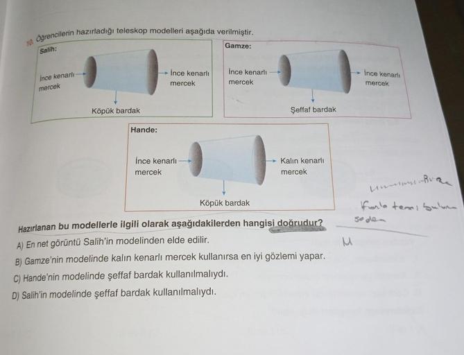 10.
Öğrencilerin hazırladığı teleskop modelleri aşağıda verilmiştir.
Salih:
ince kenarlı
mercek
Köpük bardak
Hande:
İnce kenarlı
mercek
İnce kenarlı
mercek
Gamze:
İnce kenarlı
mercek
Şeffaf bardak
Kalın kenarlı
mercek
Köpük bardak
Hazırlanan bu modellerle