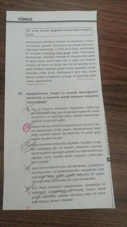 TÜRKÇE
87. ve 88. soruları aşağıdaki parçaya göre cevapla-
yınız.
Hemingway'in felsefesini anlamak için eserlerine ve haya-
tina bakmak yeterlidir. Hemingway için gerçek kahraman,
doğruluğun kaybolduğu ve hiçbir şeyin kesin, net olmadığı
bir dünyada sorumluluk hissi duyan kişidir. Hemingway
kahramanlan, değerlerin olmadığı bir dünyada içten gelen
bir sesle hayata anlam katar. Her ne kadar tarzı Sartre'a
benzese de kişinin ne olursa olsun bir yol seçmesi ve bu
yolda hedefine ulaşmaya gayret etmesi gerektiğini hisset-
tirmesiyle ondan ayrılır. Hemingway'e göre birey, zorluk
altında metanet sergilemeli, gerçeğe ve özgürlüğe giden
yoldan şaşmamalıdır.
87. Aşağıdakilerden hangisi bu parçada Hemingway'in
eserlerinde ve hayatında aradığı kahraman anlayışına
uygun olamaz?
Suç ve Ceza'nın kahramanı Raskolnikov, Sibirya'ya
gonderileceğini bilir, yine de gerçeği söyleyerek ruhsal
sorumluluk ve özgürlüğü seçer, hayatla karşılaşmayı
suçluluk duygusuna yeğler.
8 Madam Bovary romanının başkahramanı Emma, Fran-
sız taşrasındaki sönük yaşamı kabullenemeyip hayal
ettiği romantik yaşamı sığ ilişkilerde ve pahalı giyim
koşam eşyalarında arar.
Signal
Karenina romanında çiftçilikten, hayattan ve aşk-
Xan uzaklaştığı ağır bir bunalım döneminin ardından
kendi hayatının gerçeğini görerek onu biçimlendirmeye
uğraşan Levin, hayatta anlam arayışının yollarından
birini sergiler.
Jane Eyre romanının aynı adlı kahramanı, yetişkinlerin
korumasından, yol göstermesinden, sevgisinden uzak
büyüdüğü hålde operu dürüst, bağımsız bir yaşam
uğruna maddi güvenceleri bir yana bırakacaktır.
Don Kişot romanının başkahramanı, şövalyeliğin iyi
değerlerini yaşatabikmek için maddi, manevi olarak
zarara uğramaya, çabaları sonuçsuz kalsa da müca-
dele etmeye devam edecektir.