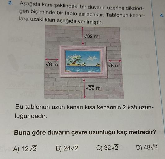 2.
Aşağıda kare şeklindeki bir duvarın üzerine dikdört-
gen biçiminde bir tablo asılacaktır. Tablonun kenar-
lara uzaklıkları aşağıda verilmiştir.
√8 m
√32 m
√32 m
√8 m
Bu tablonun uzun kenarı kısa kenarının 2 katı uzun-
luğundadır.
Buna göre duvarın çevre