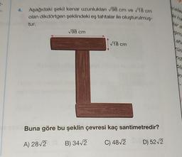 Aşağıdaki şekil kenar uzunlukları √98 cm ve √18 cm
olan dikdörtgen şeklindeki eş tahtalar ile oluşturulmuş-
tur.
√98 cm
√18 cm
I
Buna göre bu şeklin çevresi kaç santimetredir?
A) 28√2 (B) 34√2 C) 48√2
D) 52√2
celed
Ne ha
Mar a
sma
ahe
rün
nd
pla
in-