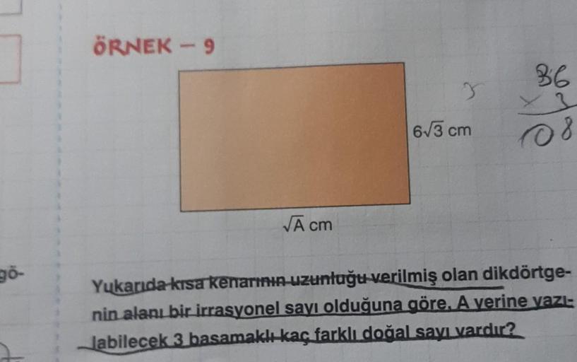 96-
ÖRNEK - 9
√Ā cm
3
6√3 cm
36
x3
108
Yukarıda kısa kenarının uzunluğu verilmiş olan dikdörtge-
nin alanı bir irrasyonel sayı olduğuna göre, A verine yazı-
labilecek 3 basamaklı kaç farklı doğal sayı vardır?