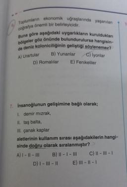 Toplumların ekonomik uğraşlarında yaşanılan
coğrafya önemli bir belirleyicidir.
Buna göre aşağıdaki uygarlıkların kuruldukları
bölgeler göz önünde bulundurulursa hangisin-
de deniz koloniciliğinin geliştiği söylenemez?
A) Urartular
C) İyonlar
B) Yunanlar
D) Romalılar
A) I - II - III
7. İnsanoğlunun gelişimine bağlı olarak;
I. demir mızrak,
II. taş balta,
III. çanak kaplar
aletlerinin kullanım sırası aşağıdakilerin hangi-
sinde doğru olarak sıralanmıştır?
B) || - | - III
E) Fenikeliler
D) I - III - II
C) ||- |||- |
E) |||- ||- |