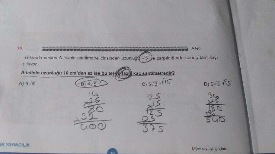 18.
A teli
Yukarıda verilen A telinin santimetre cinsinden uzunluğu 5 ile çarpıldığında sonuç tam sayı
çıkıyor.
A telinin uzunluğu 10 cm'den az ise bu tel en fazl kaç santimetredir?
A) 3/5
B) 4/5
C)5√3+√15
IR YAYINCILIK
t
way to the home
D) 6√3√5
50
Diğer