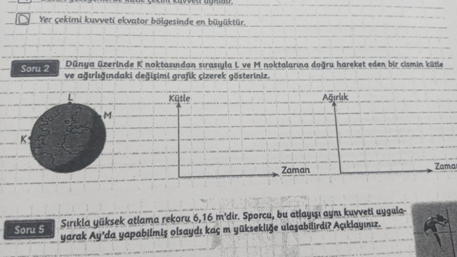 Soru 2
K
Yer çekimi kuvveti ekvator bölgesinde en büyüktür.
Soru 5
aghlair.
Dünya üzerinde K noktasından sırasıyla L ve M noktalarına doğru hareket eden bir cismin kütle
ve ağırlığındaki değişimi grafik çizerek gösteriniz.
M
Kütle
SINGERNE DE PO
=> # #
Zam
