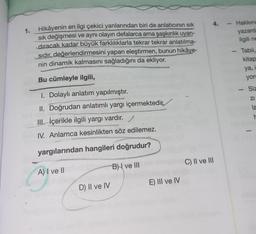 Hikâyenin en ilgi çekici yanlarından biri de anlatıcının sık
sık değişmesi ve aynı olayın defalarca ama şaşkınlık uyan-
dıracak kadar büyük farklılıklarla tekrar tekrar anlatılma-
sıdır, değerlendirmesini yapan eleştirmen, bunun hikâye-
nin dinamik kalmasını sağladığını da ekliyor.
Bu cümleyle ilgili,
1. Dolaylı anlatım yapılmıştır.
II. Doğrudan anlatımlı yargı içermektedir,
III içerikle ilgili yargı vardır.
IV. Anlamca kesinlikten söz edilemez.
yargılarından hangileri doğrudur?
A) I ve II
B) ve III
1.
D) II ve IV
E) III ve IV
4.
C) II ve III
Hakkın
yazard:
ilgili ne
Tabii,
kitap
ya, i
yor
-
Siz
ZI
1
la
r