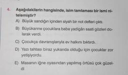 4. Aşağıdakilerin hangisinde, isim tamlaması bir ismi ni-
telemiştir?
A) Büyük sandığın içinden siyah bir not defteri çıktı.
B) Büyükanne çocuklara baba yadigârı saati gözleri do-
larak verdi.
C) Çocukça davranışlarıyla ev halkını bıktırdı.
D) Yazı tahtası biraz yukarıda olduğu için çocuklar zor
yetişiyordu.
E) Masanın iğne oyasından yapılmış örtüsü çok güzel-
di