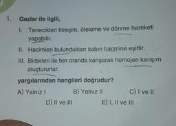 1. Gazlar ile ilgili,
1. Tanecikleri titreşim, öteleme ve dönme hareketi
yapabilir.
II. Hacimleri bulundukları kabın hacmine eşittir.
III. Birbirleri ile her oranda karışarak homojen karışım
oluştururlar.
yargılarından hangileri doğrudur?
A) Yalnız I
B) Yalnız II
D) Il ve Ill
C) I ve II
E) I, II ve III