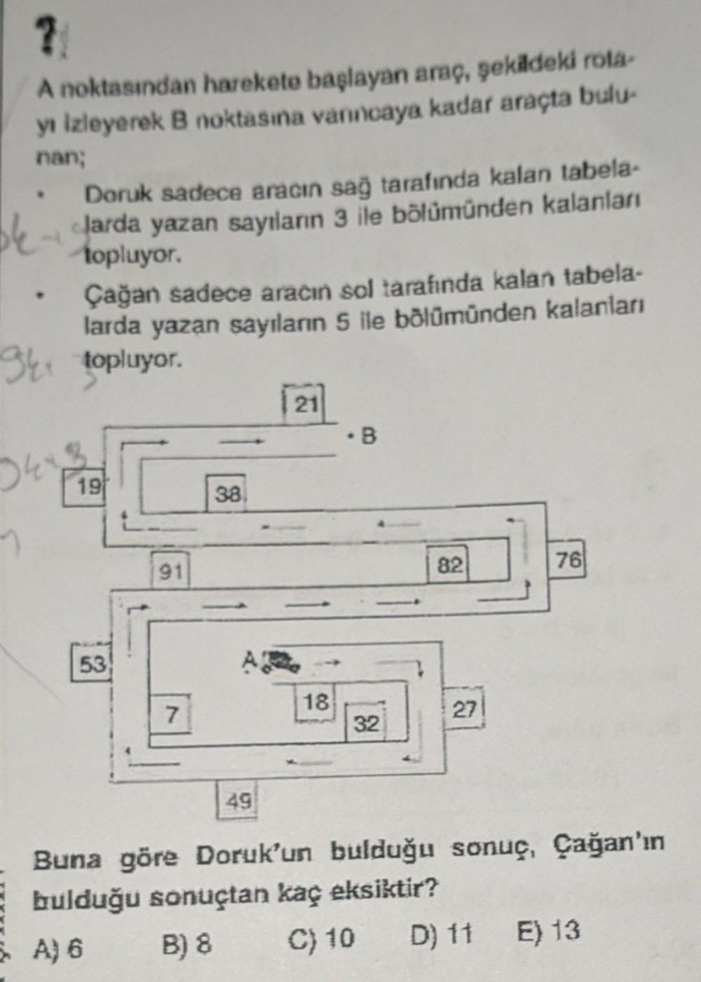 ?!
A noktasından harekete başlayan araç, şekildeki rota-
yı izleyerek B noktasına varıncaya kadar araçta bulu-
nan;
9kx
Doruk sadece aracın sağ tarafında kalan tabela-
larda yazan sayıların 3 ile bölümünden kalanları
topluyor.
Çağan sadece aracın sol taraf