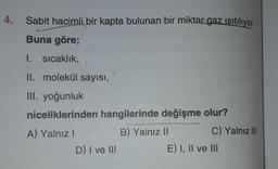 4.
Sabit hacimli bir kapta bulunan bir miktar gaz ısıtılıyor.
Buna göre;
I. sıcaklık, 1
II. molekül sayısı,
III. yoğunluk
niceliklerinden hangilerinde değişme olur?
B) Yalnız II
A) Yalnız I
D) I ve III
C) Yalnız III
E) I, II ve III