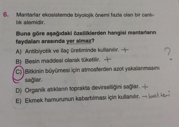 6.
Mantarlar ekosistemde biyolojik önemi fazla olan bir canlı-
lık alemidir.
Buna göre aşağıdaki özelliklerden hangisi mantarların
faydaları arasında yer almaz?
A) Antibiyotik ve ilaç üretiminde kullanılır.
B) Besin maddesi olarak tüketilir.
C) Bitkinin bü