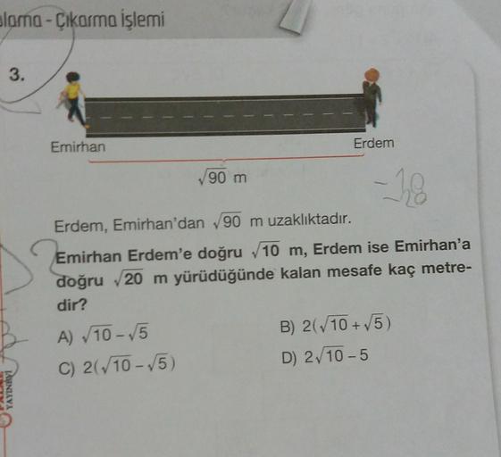 alama-Çıkarma işlemi
3.
YAYINEVI
Emirhan
√90 m
A) √10-√5
C) 2(√10-√5)
Erdem
-18
Erdem, Emirhan'dan √90 m uzaklıktadır.
Emirhan Erdem'e doğru √10 m, Erdem ise Emirhan'a
doğru √20 m yürüdüğünde kalan mesafe kaç metre-
dir?
B) 2(√10+ √5)
D) 2√10-5