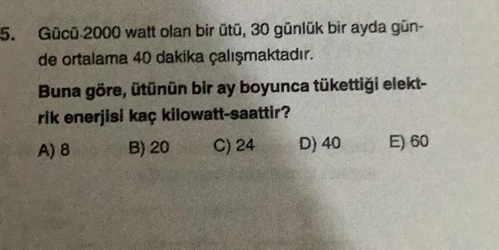 5.
Gücü 2000 watt olan bir ütü, 30 günlük bir ayda gün-
de ortalama 40 dakika çalışmaktadır.
Buna göre, ütünün bir ay boyunca tükettiği elekt-
rik enerjisi kaç kilowatt-saattir?
A) 8
B) 20
C) 24
D) 40
E) 60