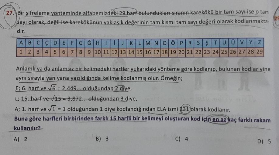 27. Bir şifreleme yönteminde alfabemizdeki 29 harf bulundukları sıranın karekökü bir tam sayı ise o tam
sayı olarak, değil ise karekökünün yaklaşık değerinin tam kısmı tam sayı değeri olarak kodlanmakta-
dır.
ABCÇ DE FGGHI
IJKLMNOÖPRSŞTUÜVYZ
1
2 3 4 5 6 7