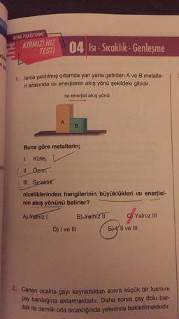 enjs
KONU PEKİŞTİRME
HIL
04 Isi-Sıcaklık-Genleşme
1. Isıca yalıtılmış ortamda yan yana getirilen A ve B metalle-
ri arasında isi enerjisinin akış yönü şekildeki gibidir.
Isı enerjisi akış yönü
KIRMIZI HIZ
TESTI
A
B
Buna göre metallerin;
1. Kütle,
II. ÖZIST,
III. Sıcaklık
niceliklerinden hangilerinin büyüklükleri ısı enerjisi-
nin akış yönünü belirler?
A) Yalnız I
B) Yalnız II
D) I ve III
C) Yalnız III
E II ve III
2. Canan ocakta çayı kaynattıktan sonra küçük bir kısmını
çay bardağına aktarmaktadır. Daha sonra çay dolu bar-
dak ile demlik oda sıcaklığında yeterince bekletilmektedir.