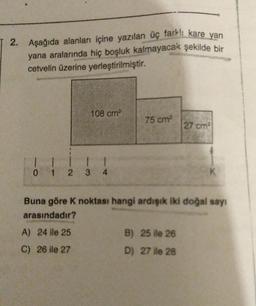 2. Aşağıda alanları içine yazılan üç fark!: kare yan
yana aralarında hiç boşluk kalmayacak şekilde bir
cetvelin üzerine yerleştirilmiştir.
108 cm²
1 1
11
0 1 2 3 4
A) 24 ile 25
C) 26 ile 27
75 cm²
Buna göre K noktası hangi ardışık iki doğal sayı
arasındadır?
27 cm²
B) 25 ile 26
D) 27 ile 28