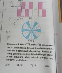 10
n
16
tin
25
121
21
√112 cm
V63 cm
ng
21 tone kojot
Şekil - 1
Şekil - 2
Kenar uzunlukları √112 cm ve √63 cm olan öz-
deş 42 dikdörtgenin birleştirilmesiyle oluşturu-
lan Şekil-1'deki boyalı alan, özdeş dilimlere ay-
rılmış Şekil-2'de verilen dairedeki boyalı alanın
9 katı olduğuna göre, dairenin yarıçapı kaç
cm'dir? (= 3 alınız.)
A) 11
B) 12
C) 13
D)14
16.