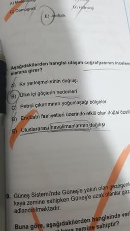 A) Mete
C) Demografi
E) Jeofizik
D) Hidroloji
Aşağıdakilerden hangisi ulaşım coğrafyasının incelem
alanına girer?
Kır yerleşmelerinin dağılışı
B) Ülke içi göçlerin nedenleri
C) Petrol çıkarımının yoğunlaştığı bölgeler
D) Endüstri faaliyetleri üzerinde etkili olan doğal özelli
E) Uluslararası havalimanlarının dağılışı
9. Güneş Sistemi'nde Güneş'e yakın olan gezegenl
kaya zemine sahipken Güneş'e uzak olanlar gaz
adlandırılmaktadır.
Buna göre, aşağıdakilerden hangisinde veri
kava zemine sahiptir?