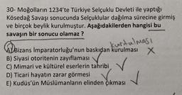 30- Moğolların 1234'te Türkiye Selçuklu Devleti ile yaptığı
Kösedağ Savaşı sonucunda Selçuklular dağılma sürecine girmiş
ve birçok beylik kurulmuştur. Aşağıdakilerden hangisi bu
savaşın bir sonucu olamaz ?
kurtulması
Bizans İmparatorluğu'nun baskıdan kurulması X
B) Siyasi otoritenin zayıflaması
C) Mimari ve kültürel eserlerin tahribi
✓
D) Ticari hayatın zarar görmesi
E) Kudüs'ün Müslümanların elinden çıkması