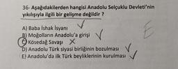 36- Aşağıdakilerden hangisi Anadolu Selçuklu Devleti'nin
yıkılışıyla ilgili bir gelişme değildir?
E
A) Baba İshak İsyanı
B) Moğolların Anadolu'a girişi
Kösedağ Savaşı X
D) Anadolu Türk siyasi birliğinin bozulması
E) Anadolu'da ilk Türk beyliklerinin kurulması