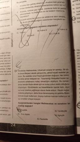 lerin engel
en hang sin-
bütünlüğünü
ada örneklen-
pada düzeltil
a sonuçlendi-
negatif özellik-
Edebiyat Sokağı
yoğun okluğu
mak için mev-
timi, çevre so-
erde nüfus yo-
cimde kullanil-
insuz ve yater-
alması, trafige
örler ise çevre
amizi daha da
aşılabilir?
müddetçe dün-
mye yönelik tah-
sorunudur.
büyük fatura-
k zorunluluğu-
u, çevreye za-
etmektedir.
mel sorun, yet-
Bu parçada;
1. Anadolu'dan gelmiş olmanızı, Anadolu'daki yerel kül-
türden beslenmiş olmanızın eserlerinize katkısı var mı?
II Anadolu, kültürel yapı olarak eserlerde farklı bir şekilde
işlenmektedir, bu bağlamda siz de beslenir misiniz bu
kaynaktan?
III Yazarlık adına her yazarın bir etkilenme alanı olmakta,
az de en çok etkilendiğiniz yazarlardan hangilerini sa
yabilirsiniz?
24
sorularıpdan hangisinin cevabına ulaşılabilir?
A) Yaiz I
B) Yalnız II
D) ve Il
6
22 Modestas Malinauskas, Litvanyalı acayip bir sanatçı. Bir sü-
re önce itfaiyeci olarak çalışıyordu, şimdi hayali resimler ya-
piyor. Bu resimler onun hayal gücünden doğuyor. Her birinin
kendine ait bir hikâyesi var. Tasarladığı hikâyeleri bazen ke-
limelerle anlatmanın kolay olmadığını söylüyor. Bu zaman-
larda kendini ifade etmek için en kolay yolun resim olduğunu
düşünüyor. Gördüklerim ve hissettiklerim bende kalır, diyor
ve tuval üzerine yağlıboya olarak ifade ediyor. Klasik malze-
melerle çalışmıyor, daha önce denenmemiş bir şekilde resim-
lerinde bıçak kullanıyor, boyayı katman katman kullanıyor ve
uç örnekler ortaya koyuyor.
Aşağıdakilerden hangisi Malinauskas ve sanatının bir
özelliği değildir?
topiklik
B) Sıra dışılık
E) I, II ve III
E) Realistlik
Yalnız III
B) Yenilikçilik
B) İlginçlik
Diger saylaya geçiniz.
gisiné
A) Yaza
B) Geni
C) Tarik
bidir
Ede
E) Öyk
24. Ogu
dan
bir a
teli
nic
mi
va:
nir
Ira
gu
ti
B
n