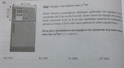 10.
20,3 cm
A) 1472
30/3 cm
9 cm
9 cm
6 cm
6 cm
Bilgi: Yarıçapır olan dairenin alanı Tidir.
Deren Hanım'ın buzdolabının dikdörtgen şeklindeki üst kapağının kena
uzunlukları 20√3 cm ve 30√3 cm'dir. Deren hanım bu kapağın ön yüzeying
kenar uzunlukları 6 cm ve 9 cm olan dikdörtgen şeklinde iki kartpostal ve
yarıçap uzunluğu 2√3 cm olan daire şeklinde bir etiket yapıştırmıştır.
Buna göre, buzdolabının üst kapağının ön yüzeyinde boş kalan kısmın
alanı kaç cm²dir? (n = 3 alınız.)
B) 1548
C) 1656
D) 1800