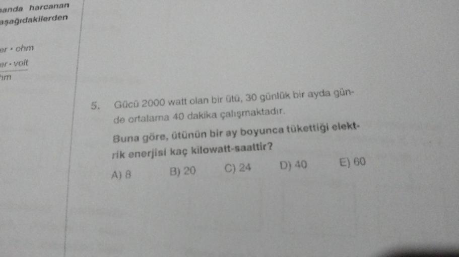 anda harcanan
aşağıdakilerden
5. Gücü 2000 watt olan bir ütü, 30 günlük bir ayda gün-
de ortalama 40 dakika çalışmaktadır.
Buna göre, ütünün bir ay boyunca tükettiği elekt-
rik enerjisi kaç kilowatt-saattir?
A) 8
B) 20
C) 24 D) 40 E) 60