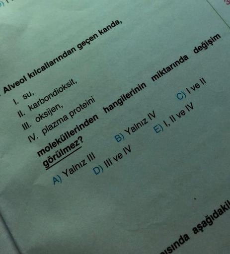 Alveol kılcallarından geçen kanda,
1. su,
karbondioksit,
II.
III. oksijen,
IV. plazma proteini
B) Yalnız IV
D) III ve IV
A) Yalnız III
C) I ve II
E) I, II ve IV
moleküllerinden hangilerinin miktarında değişim
görülmez?
sında aşağıdakil