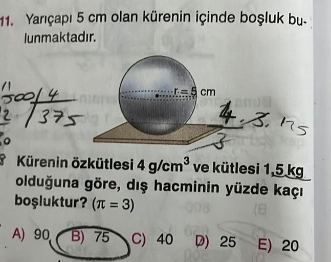 11. Yarıçapı 5 cm olan kürenin içinde boşluk bu-
lunmaktadır.
500/4
2/3750
r=5 cm
14.3.175
3
Kürenin özkütlesi 4 g/cm³ ve kütlesi 1,5 kg
olduğuna göre, dış hacminin yüzde kaçı
boşluktur? (π = 3)
(8
A) 90,
023
B) 75 C) 40 D) 25 E) 20
002