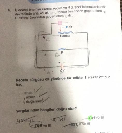 4. İç direnci önemsiz üreteç, reosta ve R direnci ile kurulu elektrik
devresinde ana kol akımı i, reosta üzerinden geçen akım i₁,
R direnci üzerinden geçen akım i2 dir.
6₁
1₂
A) Yalnız L
ww
6: 6V
Reosta sürgüsü ok yönünde bir miktar hareket ettirilir
ise,
