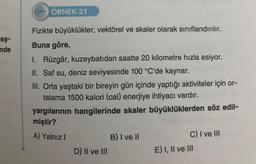 eş-
nde
222 ÖRNEK-21
Fizikte büyüklükler, vektörel ve skaler olarak sınıflandırılır.
Buna göre,
I. Rüzgâr, kuzeybatıdan saatte 20 kilometre hızla esiyor.
II. Saf su, deniz seviyesinde 100 °C'de kaynar.
III. Orta yaştaki bir bireyin gün içinde yaptığı aktiviteler için or-
talama 1500 kalori (cal) enerjiye ihtiyacı vardır.
yargılarının hangilerinde skaler büyüklüklerden söz edil-
miştir?
A) Yalnız I
D) II ve III
B) I ve II
C) I ve III
E) I, II ve III