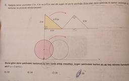5. Aşağıda kenar uzunlukları 2 br, 4 br ve 2√5 br olan dik üçgen ile çevre uzunluğu 15 br olan daire şeklinde iki karton verilmiştir. B
kartonlar ok yönünde döndürülecektir.
A) 33
2 br
B) 34
•
2√5 br
4 br
Buna göre daire şeklindeki kartonun üç tam turda aldığı mesafeyi, üçgen şeklindeki karton en az kaç dönme hareketin
alır? (x = 3 alınız.)
20
C) 35
2 br
36
