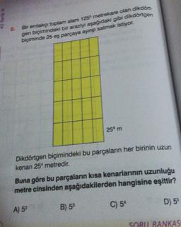 @BURS OF
8.
Bir emlakçı toplam alan 125 metrekare olan dikdört-
gen biçimindeki bir araziyi aşağıdaki gibi dikdörtgen
biçiminde 25 eş parçaya ayınp satmak istiyor.
Dikdörtgen biçimindeki bu parçaların her birinin uzun
kenanı 25 metredir.
254 m
Buna göre bu parçaların kısa kenarlarının uzunluğu
metre cinsinden aşağıdakilerden hangisine eşittir?
D) 55
A) 52
B) 53
C) 5*
SORU BANKASI