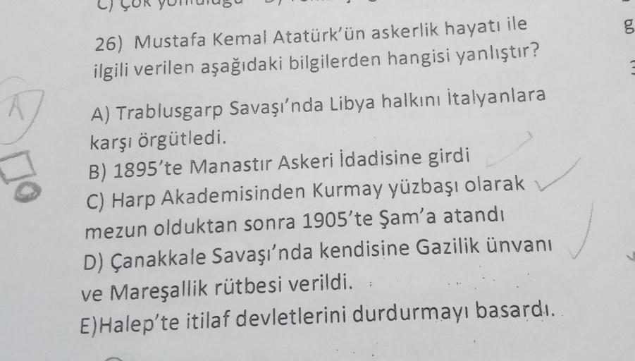 26) Mustafa Kemal Atatürk'ün askerlik hayatı ile
ilgili verilen aşağıdaki bilgilerden hangisi yanlıştır?
A) Trablusgarp Savaşı'nda Libya halkını İtalyanlara
karşı örgütledi.
B) 1895'te Manastır Askeri İdadisine girdi
C) Harp Akademisinden Kurmay yüzbaşı ol