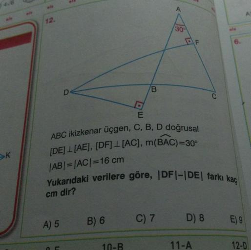 K
12.
A) 5
L
B
E
ABC ikizkenar üçgen, C, B, D doğrusal
[DE] 1 [AE], [DF] [AC], m(BAC)=30°
|AB| = |AC| =16 cm
B) 6
Yukarıdaki verilere göre, |DF|-|DE| farkı kaç
cm dir?
10-B
30⁰
2
C) 7
77
D) 8
11-A
E) 9
12-D