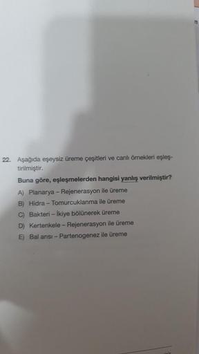 22. Aşağıda eşeysiz üreme çeşitleri ve canlı örnekleri eşleş-
tirilmiştir.
Buna göre, eşleşmelerden hangisi yanlış verilmiştir?
A) Planarya - Rejenerasyon ile üreme
B) Hidra-Tomurcuklanma ile üreme
C) Bakteri - İkiye bölünerek üreme
D) Kertenkele - Rejener