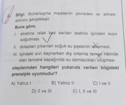 O
Bilgi: Buharlaşma maddenin çevreden ısı alması
sonucu gerçekleşir.
Buna göre;
1. etrafına ıslak bez sarılan testinin içindeki suyu
soğutması,
II. dolaptan çıkarılan soğuk su şişesinin terlemesi,
III. içindeki sıvı kaynarken dış ortamla temas hâlinde
olan tencere kapağında su damlacıkları oluşması
olaylarından hangileri yukarıda verilen bilgideki
prensiple uyumludur?
A) Yalnız I
D) II ve III
B) Yalnız II
C) I ve II
E) I, II ve III