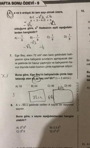 HAFTA SONU ÖDEVİ -9
X,r
a ve b ardışık iki tam sayı olmak üzere,
a<-√2 <b
a < 3-4√2 <b
vu
olduğuna göre, ab ifadesinin eşiti aşağıdaki-
lerden hangisidir?
A) - -1/3 B)-
9
A
3
-Vu
A) 18
1
8
-√3
-4
7. Ege Bey, alanı 72 cm² olan kare şeklindeki bah-
çesinin i