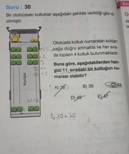 Soru: 30
Bir otobüsteki koltuklar aşağıdaki şekilde verildiği gibi di-
zilmiştir.
112
6
Koridor
4S
718 2
w
+5
Otobüste koltuk numaraları soldan
sağa doğru artmakta ve her sıra-
da toplam 4 koltuk bulunmaktadır.
Buna göre, aşağıdakilerden han-
gisi 11. sıra