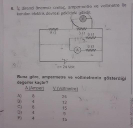 6. lc direnci önemsiz üreteç, ampermetre ve voltmetre ile
kurulan elektrik devresi şekildeki gibidir.
A)
B)
C)
D)
E)
www
502
8
4
8
4
C= 24 Volt
Buna göre, ampermetre ve voltmetrenin gösterdiği
değerler kaçtır?
A (Amper)
312 602
V (Voltmetre)
24
12
15
9
15
